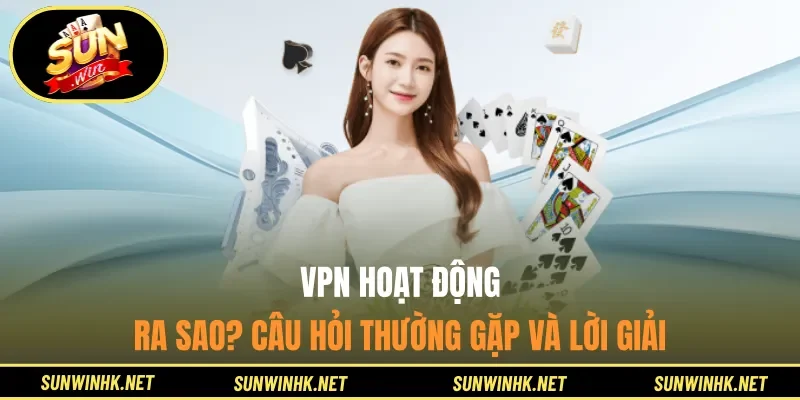 VPN hoạt động ra sao? Câu hỏi thường gặp và lời giải